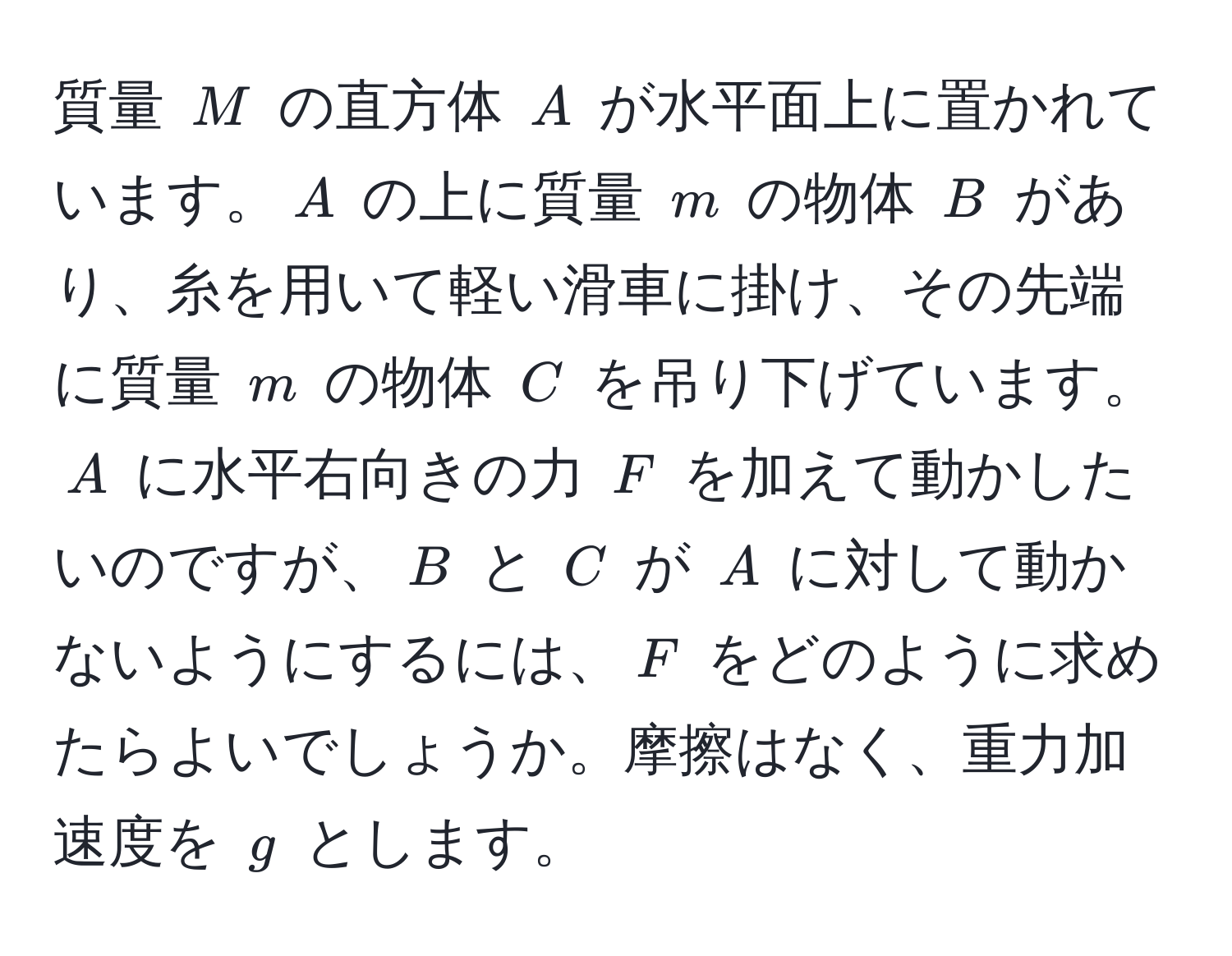 質量 $M$ の直方体 $A$ が水平面上に置かれています。$A$ の上に質量 $m$ の物体 $B$ があり、糸を用いて軽い滑車に掛け、その先端に質量 $m$ の物体 $C$ を吊り下げています。$A$ に水平右向きの力 $F$ を加えて動かしたいのですが、$B$ と $C$ が $A$ に対して動かないようにするには、$F$ をどのように求めたらよいでしょうか。摩擦はなく、重力加速度を $g$ とします。