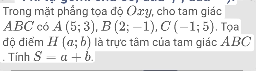 Trong mặt phẳng tọa độ Oxy, cho tam giác
ABC có A(5;3), B(2;-1), C(-1;5). Tọa 
độ điểm H(a;b) là trực tâm của tam giác ABC. Tính S=a+b.