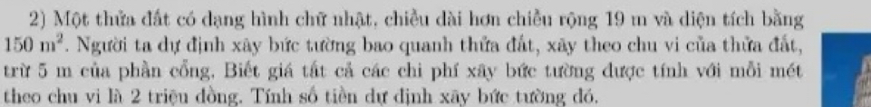 Một thửa đất có dạng hình chữ nhật, chiều dài hơn chiều rộng 19 m và diện tích bằng
150m^2. Người ta dự định xây bức tường bao quanh thứa đất, xãy theo chu vi của thửa đất, 
trừ 5 m của phần cổng, Biết giá tất cả các chi phí xây bức tường được tính với mỗi mét 
theo chu vi là 2 triệu đồng. Tính số tiền dự định xãy bức tường đó,