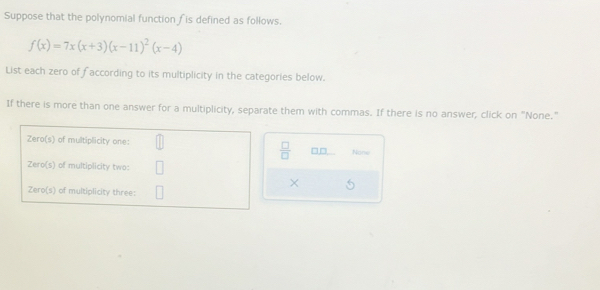 Suppose that the polynomial function ∫is defined as follows.
f(x)=7x(x+3)(x-11)^2(x-4)
List each zero of faccording to its multiplicity in the categories below. 
If there is more than one answer for a multiplicity, separate them with commas. If there is no answer, click on "None." 
Zero(s) of multiplicity one: 
 □ /□   □□ Now 
Zero(s) of multiplicity two: 
× a 
Zero(s) of multiplicity three: