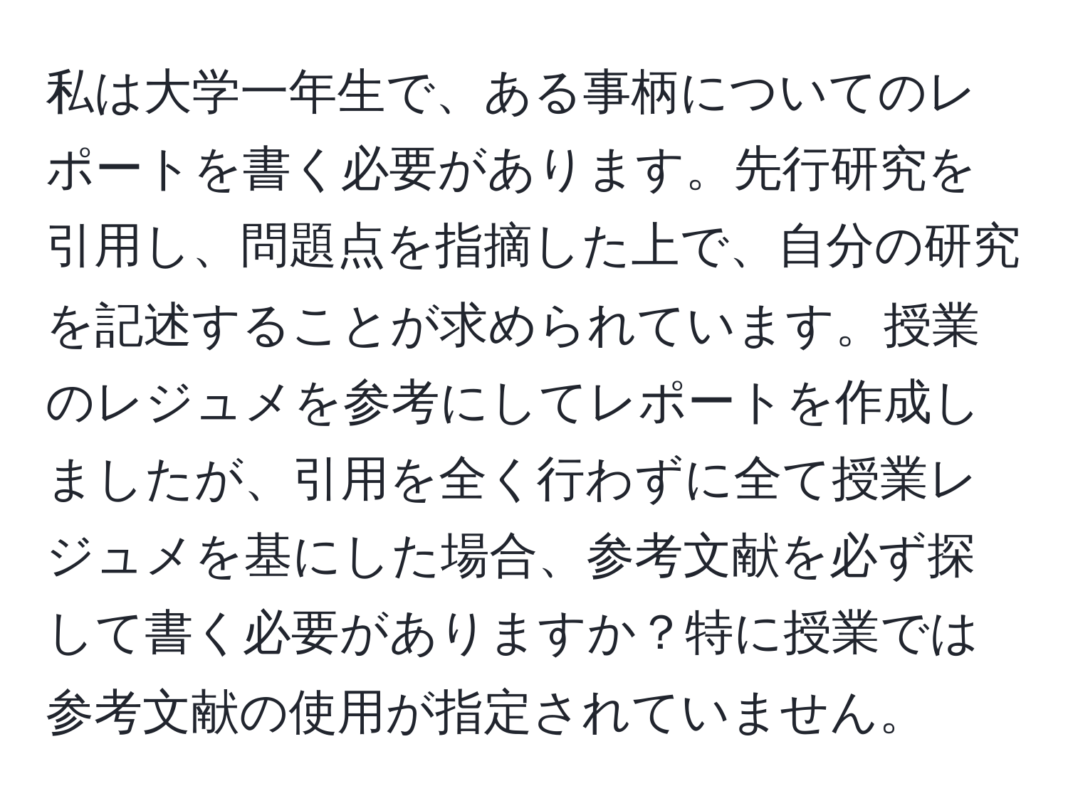 私は大学一年生で、ある事柄についてのレポートを書く必要があります。先行研究を引用し、問題点を指摘した上で、自分の研究を記述することが求められています。授業のレジュメを参考にしてレポートを作成しましたが、引用を全く行わずに全て授業レジュメを基にした場合、参考文献を必ず探して書く必要がありますか？特に授業では参考文献の使用が指定されていません。