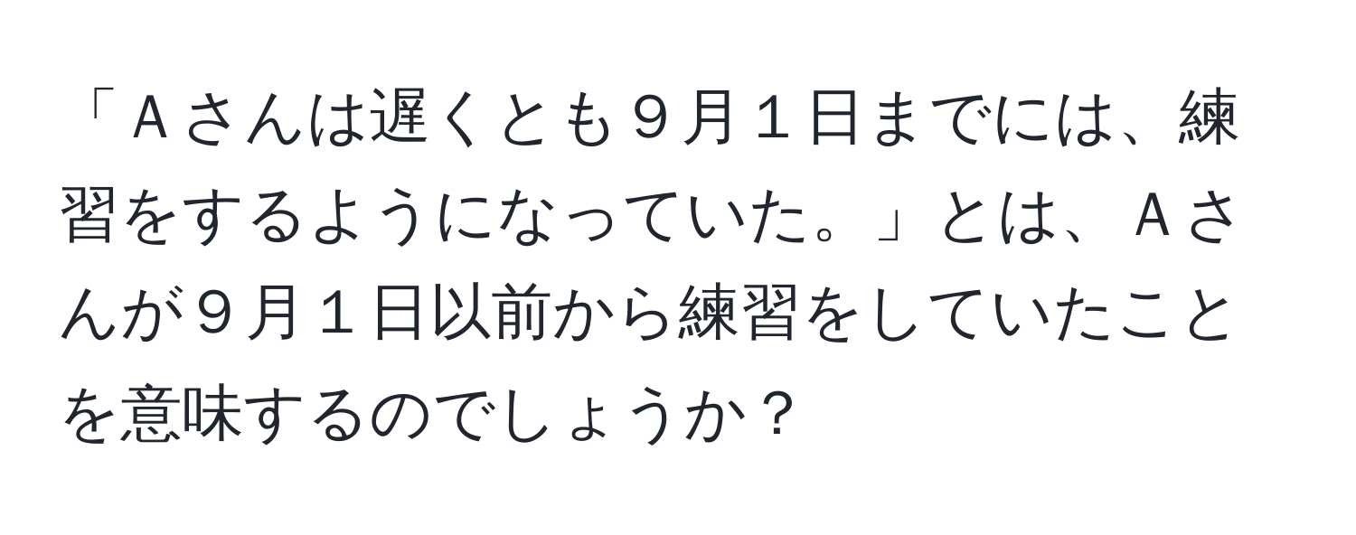 「Ａさんは遅くとも９月１日までには、練習をするようになっていた。」とは、Ａさんが９月１日以前から練習をしていたことを意味するのでしょうか？