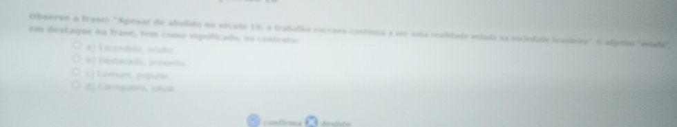 Observe a frase: "Apesar de abelado na século 19, o trabalho escravo contínua a ser uosa realidado velada na sociedade brasileira" O adjetios "vlada",
em destaque na frase, tem como siguificado, no contrstor
a) Escndão. sculs.
3] Destacads. presente.
c) Comum, populal
d) Carsponea, unust
contrma