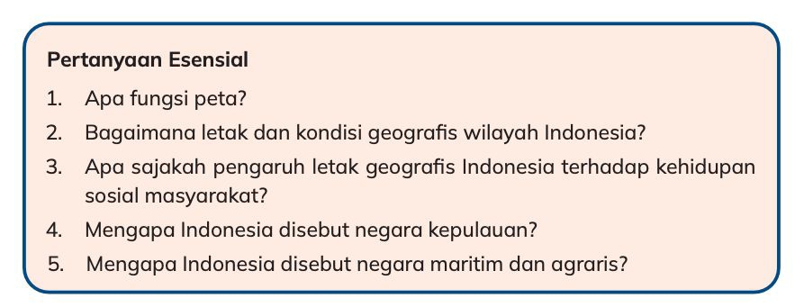 Pertanyaan Esensial 
1. Apa fungsi peta? 
2. Bagaimana letak dan kondisi geografis wilayah Indonesia? 
3. Apa sajakah pengaruh letak geografis Indonesia terhadap kehidupan 
sosial masyarakat? 
4. Mengapa Indonesia disebut negara kepulauan? 
5. Mengapa Indonesia disebut negara maritim dan agraris?