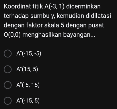 Koordinat titik A(-3,1) dicerminkan
terhadap sumbu y, kemudian didilatasi
dengan faktor skala 5 dengan pusat
O(0,0) menghasilkan bayangan...
A''(-15,-5)
A''(15,5)
A''(-5,15)
A''(-15,5)