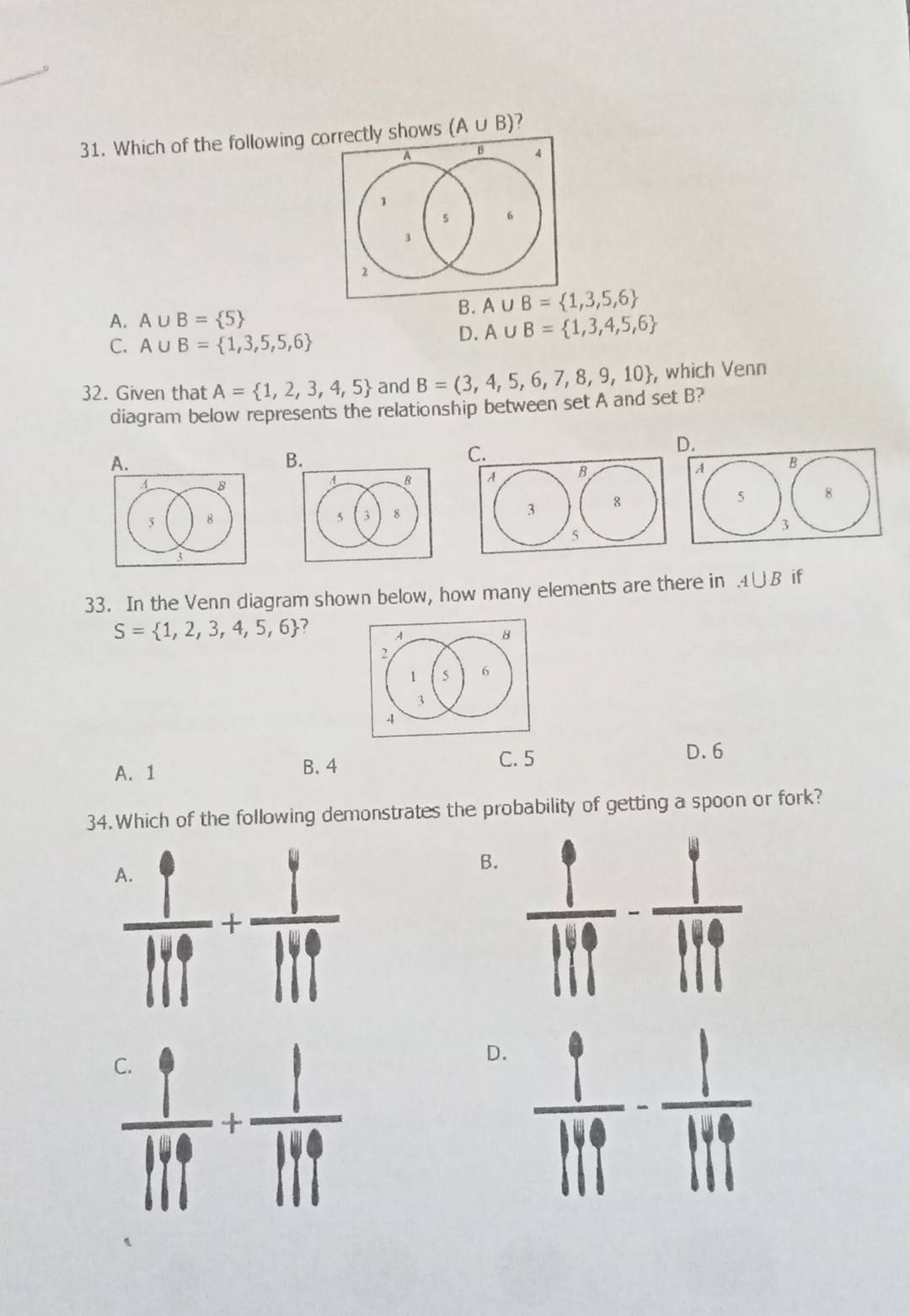 Which of the following cly shows (A∪ B) 7
B.
A. A∪ B= 5
C. A∪ B= 1,3,5,5,6
D. A∪ B= 1,3,4,5,6
32. Given that A= 1,2,3,4,5 and B=(3,4,5,6,7,8,9,10 , which Venn
diagram below represents the relationship between set A and set B?
D.
A.
B
C.
A B
  
5 8
3
33. In the Venn diagram shown below, how many elements are there in A∪ B if
S= 1,2,3,4,5,6 ?
A. 1 B. 4
C. 5 D. 6
34. Which of the following demonstrates the probability of getting a spoon or fork?
 1/111 + 1/111 
B.  1/119 - 1/119 
 1/111 + 1/111 
D.  9/119 - 1/119 