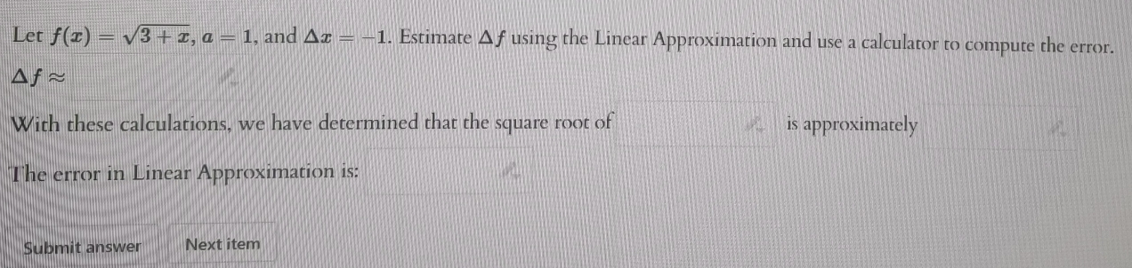 Let f(x)=sqrt(3+x), a=1 , and △ x=-1. Estimate △ f using the Linear Approximation and use a calculator to compute the error.
△ fapprox
With these calculations, we have determined that the square root of is approximately 
The error in Linear Approximation is: 
Submit answer Next item