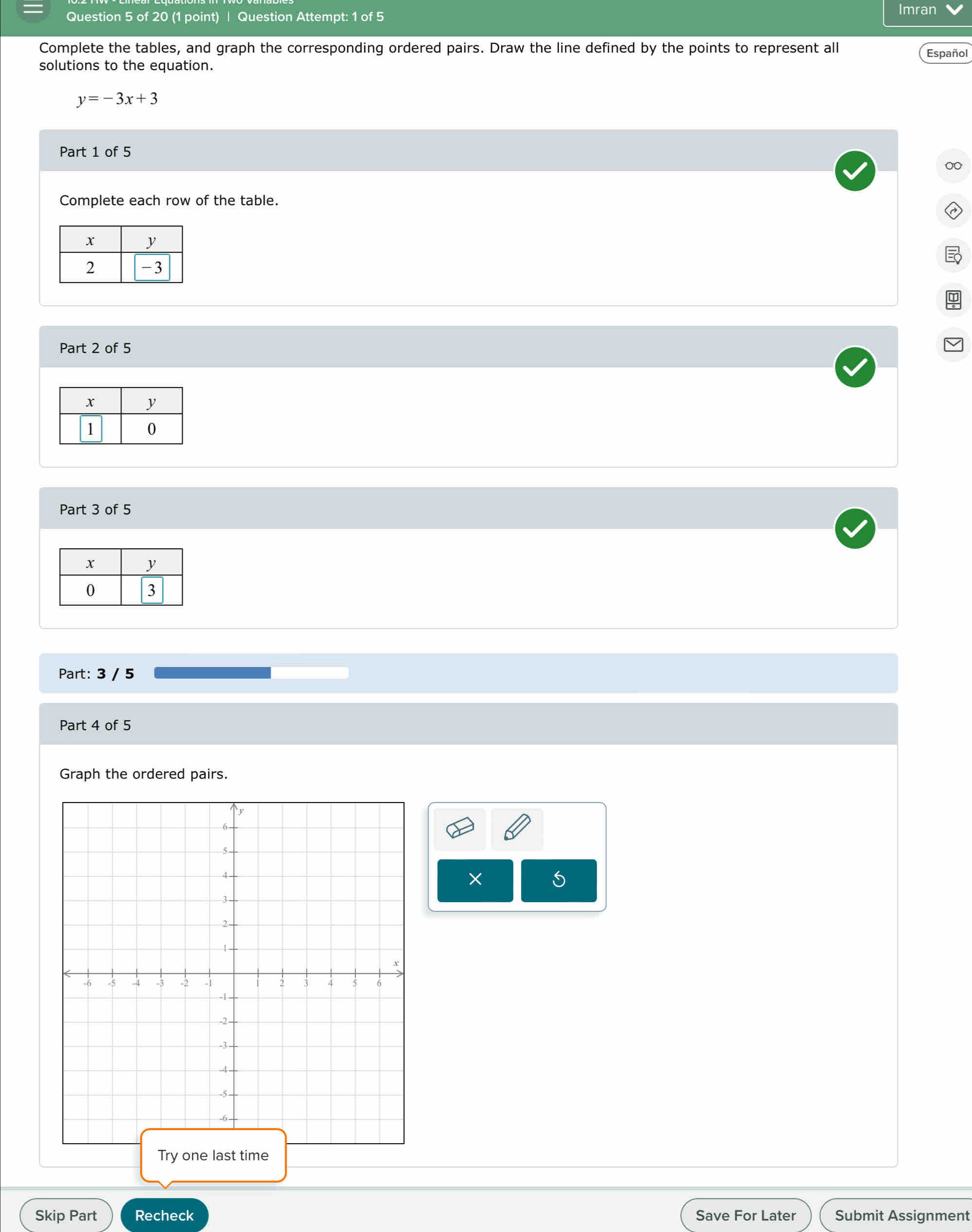 Question Attempt: 1 of 5 
Imran 
Complete the tables, and graph the corresponding ordered pairs. Draw the line defined by the points to represent all Español 
solutions to the equation.
y=-3x+3
Part 1 of 5 
Complete each row of the table. 
Part 2 of 5 
Part 3 of 5 
Part: 3 / 5 
Part 4 of 5 
Graph the ordered pairs. 
×
5
T 
Skip Part Recheck Save For Later Submit Assignment