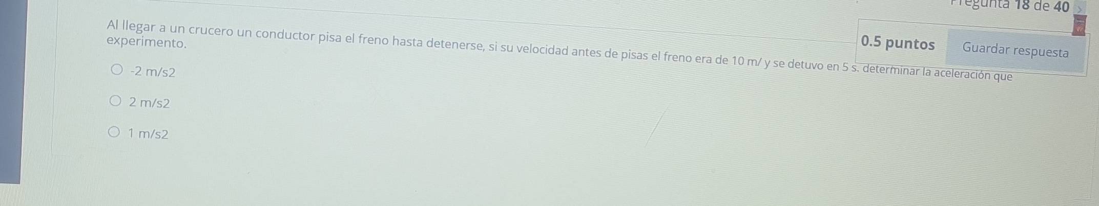 Tegunta 18 de 40
experimento. 0.5 puntos
Al llegar a un crucero un conductor pisa el freno hasta detenerse, si su velocidad antes de pisas el freno era de 10 m/ y se detuvo en 5 s. determinar la aceleración que Guardar respuesta
-2 m/s2
2 m/s2
1 m/s2