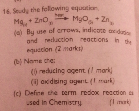 Study the following equation.
Mg_(s)+ZnO_(s)xrightarrow heatMgO_(s)+Zn_(s)
(a) By use of arrows, indicate oxidation 
and reduction reactions in the 
equation. (2 marks) 
(b) Name the; 
(i) reducing agent. (1 mark) 
(ii) oxidising agent. (1 mark) 
(c) Define the term redox reaction as 
used in Chemistry. (1 mark)