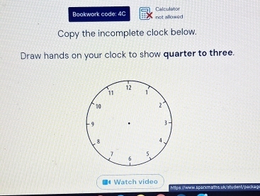 Calculator 
Boakwork code: 4C not allowed 
Copy the incomplete clock below. 
Draw hands on your clock to show quarter to three. 
Watch video htt par//www.s p arxma/ms, uk/student/ p a ckap