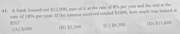 A bank loaned out $12,000, part of it at the rate of 8% per year and the rest at the
rate of 18% per year. If the interest received totaled $1000, how much was loaned at
8%? (D) $11,600
(A) $400 (B) $5,500 (C) $6,500