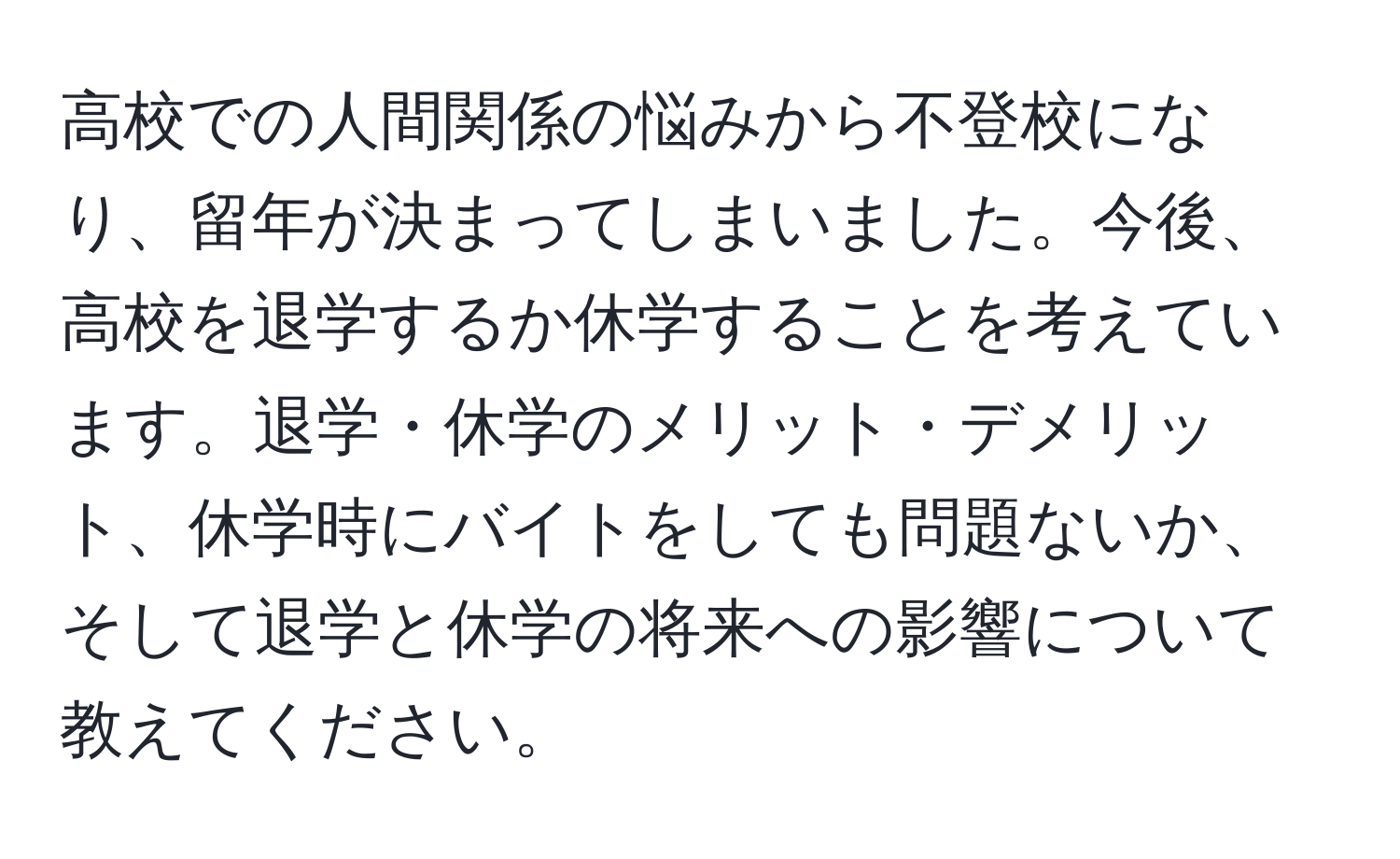 高校での人間関係の悩みから不登校になり、留年が決まってしまいました。今後、高校を退学するか休学することを考えています。退学・休学のメリット・デメリット、休学時にバイトをしても問題ないか、そして退学と休学の将来への影響について教えてください。