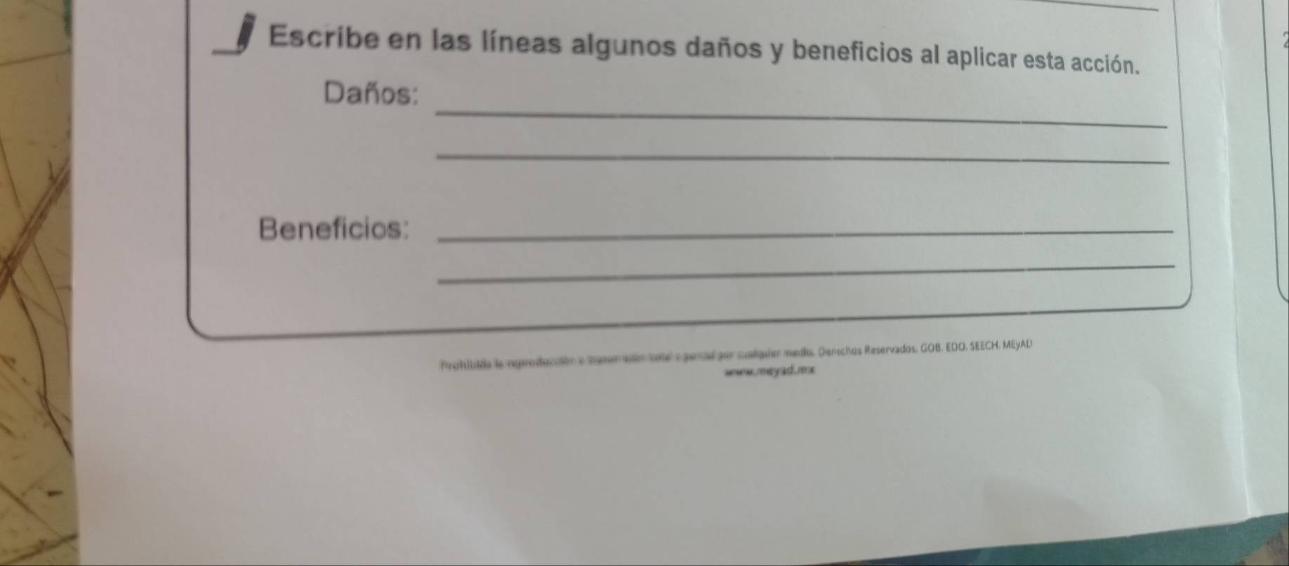 Escribe en las líneas algunos daños y beneficios al aplicar esta acción. 
_ 
Daños: 
_ 
Beneficios:_ 
_ 
Prohluida la reproducción e meseraor tte e gesal por suaiquiór medio, Denichos Reservados, GOB, EDO, SEECH. MEYAD 
se may ad ,m