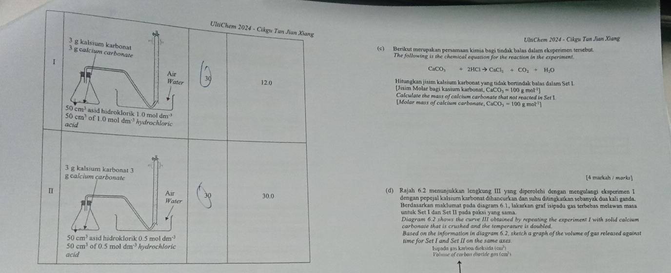 UltiChem 2024 - Cikgu Tan Jian Xiang
  
UltiChem 2024 - Cikgu Tan Jian Xiang
3 g kalsium karbonat
(c) Berikut merupakan persamaan kimia bagi tindak balas dalam eksperimen tersebut.
3 g calcium carbonate
The following is the chemical equation for the reaction in the experiment
I
Air
CaCO_3+2HClto CaCl_2+CO_2+H_2O
Water 12.0 Hitungkan jisim kalsium karbonat yang tidak bertindak balas dalam Set I
(Jisim Molar bagi kasium karbonat CaCO_3=100g
Calculate the mass of calcium carbonate that not reacted in Set I
[Molar mass of calcium carbonate, C CaCO_3=100 g mol']
50cm^3 asid hidroklorik 1.0 mol dm
50cm^3 of 1.0 mol
acid dm^(-3) hydrochloric
3 g kalsium karbonat 3
g calcium carbonate [4 markah / morks]
I (d) Rajah 6.2 menunjukkan lengkung III yang diperolehi dengan mengulangi eksperimen I
Air 30.0 dengan pepejal kalsium karbonat dihancurkan dan suhu ditingkatkan sebanyak dua kali ganda.
Water Berdasarkan maklumat pada diagram 6.1, lakarkan graf isipadu gas terbebas melawan masa
untuk Set I dan Set II pada paksi yang sama.
Diagram 6.2 shows the curve III obtained by repeating the experiment I with solid calcium
carbonate that is crushed and the temperature is doubled.
50cm^3 asid hidroklorik 0.5 mol dm^(-3) Based on the information in diagram 6.2, sketch a graph of the volume of gas released against
50cm^3 of 0.5 mol dm^(-3) hydrochloric time for Set I and Set II on the same axes
acid Isipadu gas karbon dioksida (cm²)
Volume of carbon dioride gas (cm³)