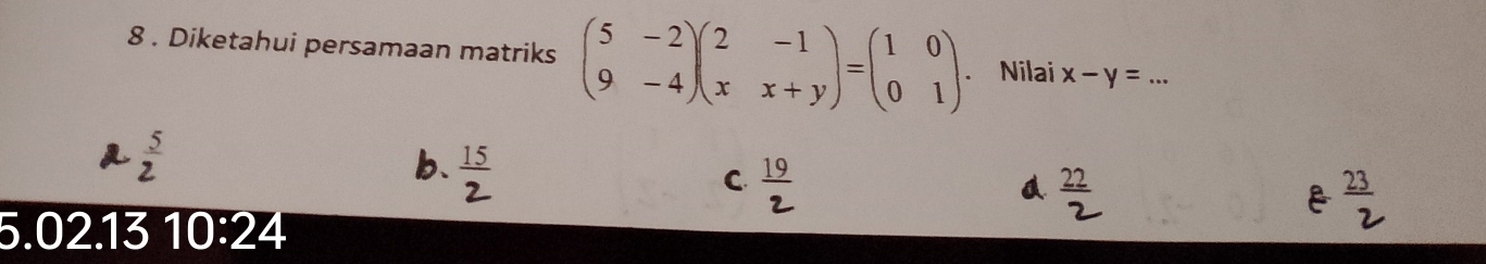 8 . Diketahui persamaan matriks beginpmatrix 5&-2 9&-4endpmatrix beginpmatrix 2&-1 x&x+yendpmatrix =beginpmatrix 1&0 0&1endpmatrix. . Nilai x-y= _
b. 15
C. _ 19
Q
5.02.13 10:24