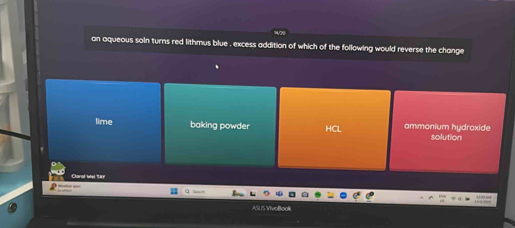 14/20
an aqueous soln turns red lithmus blue . excess addition of which of the following would reverse the change
lime baking powder HCL ammonium hydroxide
solution
Claral Wei TAY
Wescher ser
”
1 3/2/2025 12.00 AM
ASUS VivoBook