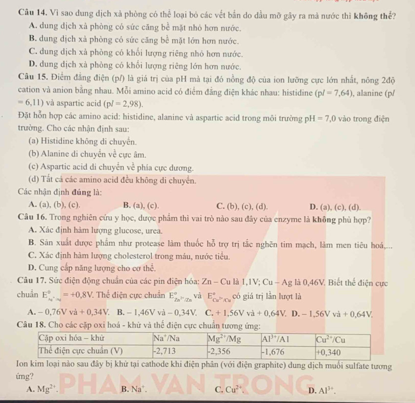 Vì sao dung dịch xà phòng có thể loại bỏ các vết bần do dầu mỡ gây ra mà nước thì không thể?
A. dung dịch xà phòng có sức căng bề mặt nhỏ hơn nước.
B. dung dịch xà phòng có sức căng bề mặt lớn hơn nước.
C. dung dịch xà phòng có khối lượng riêng nhỏ hơn nước.
D. dung dịch xà phòng có khổi lượng riêng lớn hơn nước.
Câu 15. Điểm đẳng điện (p/) là giá trị của pH mà tại đó nồng độ của ion lưỡng cực lớn nhất, nông 2độ
cation và anion bằng nhau. Mỗi amino acid có điểm đằng điện khác nhau: histidine (pl=7,64) , alanine (p/
=6,11) và aspartic acid (pl=2,98).
Đặt hỗn hợp các amino acid: histidine, alanine và aspartic acid trong môi trường pH=7,0 vào trong điện
trường. Cho các nhận định sau:
(a) Histidine không di chuyển.
(b) Alanine di chuyển về cực âm.
(c) Aspartic acid di chuyển về phía cực dương.
(d) Tất cả các amino acid đều không di chuyển.
Các nhận định đúng là:
A. (a), (b), (c). B. (a), (c). C. (b), (c), (d). D. (a), (c), (d).
Câu 16. Trong nghiên cứu y học, dược phẩm thì vai trò nào sau đây của enzyme là không phù hợp?
A. Xác định hàm lượng glucose, urea.
B. Sản xuất dược phẩm như protease làm thuốc hỗ trợ trị tắc nghẽn tim mạch, làm men tiêu hoá,...
C. Xác định hàm lượng cholesterol trong máu, nước tiểu.
D. Cung cấp năng lượng cho cơ thể.
Câu 17. Sức điện động chuẩn của các pin điện hóa: Zn-Culal,IV;Cu-Ag là 0,46V. Biết thế điện cực
chuẩn E_A_1^0,_A_2^0=+0,8V. Thế điện cực chuẩn E_Zn^(2+)/Zn^circ  và E_Cu^(2+)/Cu^circ  có giá trị lần lượt là
A. -0,76Vva+0,34V. B. -1,46Vva-0,34V. C. +1,56Vva+0,64V. D. -1,56Vva+0,64V.
Câu 18. Cho các cặp oxi hoá - khử và thể điện cực chuẩn tương ứng:
Ion kim loại nào sau đây bị khử tại cathode khi điện phân (với điện graphite) dung dịch muối sulfate tương
ứng?
A. Mg^2 B. Na^+. C. Cu^(2+) D. Al^(3+).