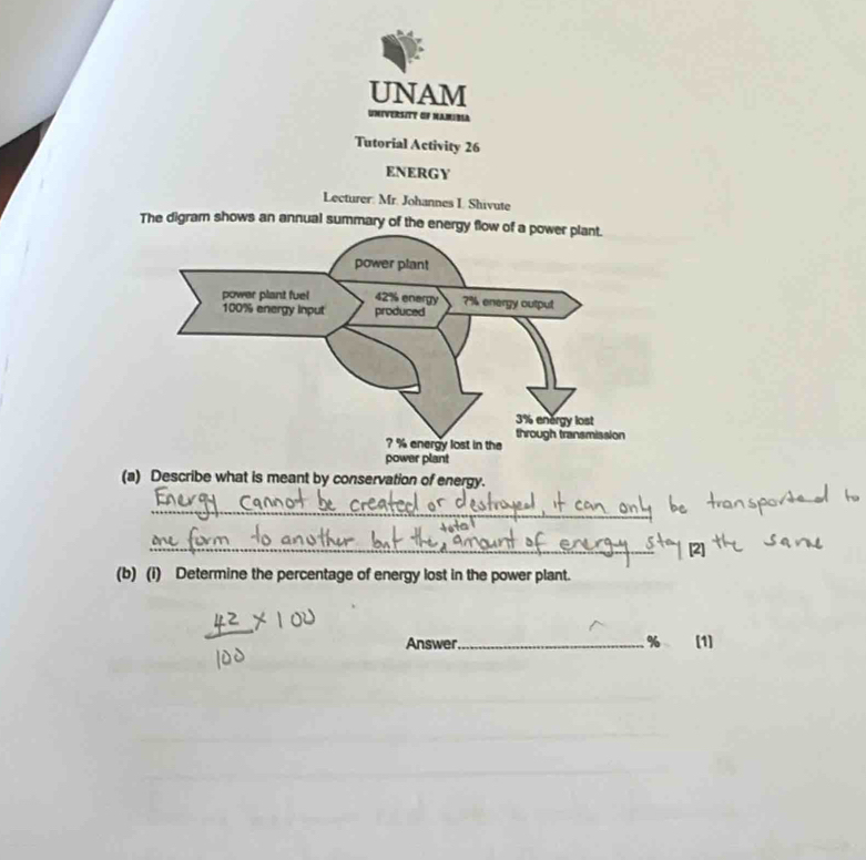 UNAM 
Universitt of NAmibla 
Tutorial Activity 26 
ENERGY 
Lecturer: Mr. Johannes I Shivute 
The digram shows an annual summary of the ener 
(a) Describe what is meant by conservation of energy. 
_ 
_ 
(b) (i) Determine the percentage of energy lost in the power plant. 
Answer_ % (1)