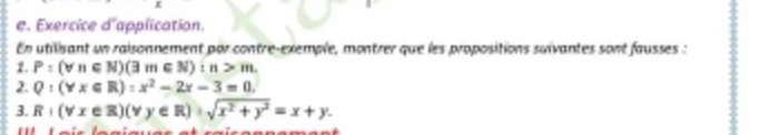 Exercice d'application.
En utilisant un raisonnement par contre-exemple, montrer que les propositions suïvantes sont fausses :
2. P:(forall n∈ N)(3m∈ N):n>m. 
2. Q:(Yx∈ R):x^2-2x-3=0. 
3. R+(forall x∈ R)(forall y∈ R)+sqrt(x^2+y^2)=x+y.