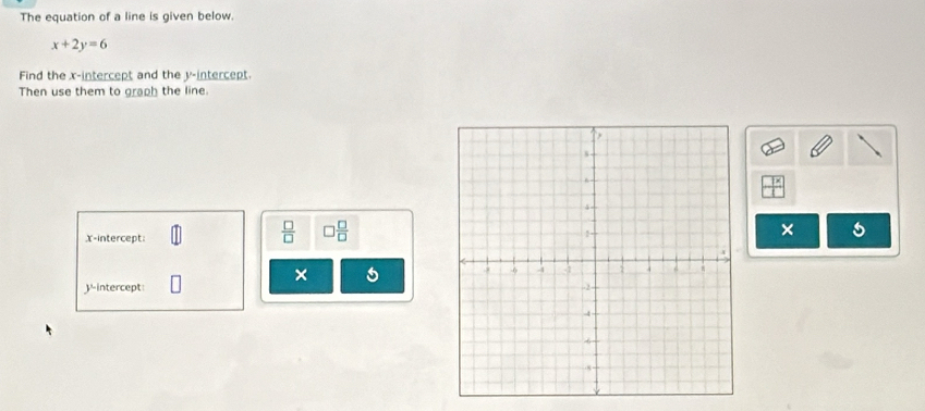 The equation of a line is given below.
x+2y=6
Find the x-intercept and the y-intercept. 
Then use them to graph the line. 
x-intercept: 
 □ /□   □  □ /□  
× 
× 
intercept