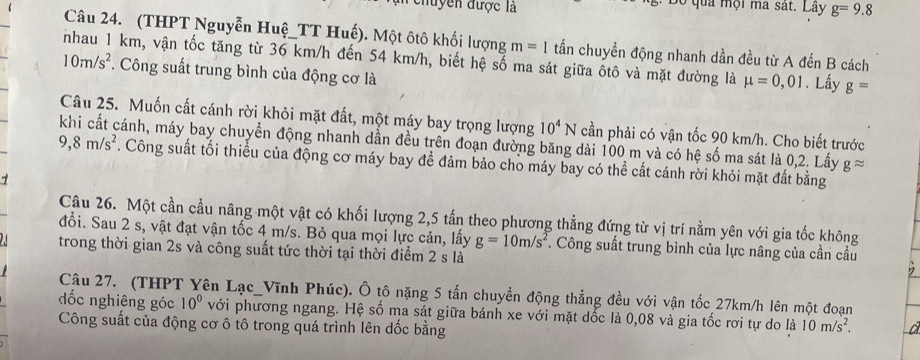 nuyền được là Độ quả mội ma sát. Lãy g=9.8
Câu 24. (THPT Nguyễn Huệ_TT Huế). Một ôtô khối lượng m=1 tấn chuyền động nhanh dần đều từ A đến B cách
nhau 1 km, vận tốc tăng từ 36 km/h đến 54 km/h, biết hệ số ma sát giữa ốtô và mặt đường là mu =0,01. Lấy g=
10m/s^2. Công suất trung bình của động cơ là
Câu 25. Muốn cất cánh rời khỏi mặt đất, một máy bay trọng lượng 10^4N cần phải có vận tốc 90 km/h. Cho biết trước
9,8m/s^2 cánh, máy bay chuyền động nhanh dẫn đều trên đoạn đường băng dài 100 m và có hệ số ma sát là 0,2. Lấy gapprox. Công suất tối thiều của động cơ máy bay để đảm bảo cho máy bay có thể cất cánh rời khỏi mặt đất bằng
7
Câu 26. Một cần cầu nâng một vật có khối lượng 2,5 tấn theo phương thẳng đứng từ vị trí nằm yên với gia tốc không
đổi. Sau 2 s, vật đạt vận tốc 4 m/s. Bỏ qua mọi lực cản, lấy g=10m/s^2. Công suất trung bình của lực nâng của cần cầu
trong thời gian 2s và công suất tức thời tại thời điểm 2 s là
Câu 27. (THPT Yên Lạc_Vĩnh Phúc). Ô tô nặng 5 tấn chuyển động thẳng đều với vận tốc 27km/h lên một đoạn
dốc nghiêng góc 10° với phương ngang. Hệ số ma sát giữa bánh xe với mặt dốc là 0,08 và gia tốc rơi tự do là 10m/s^2.
Công suất của động cơ ô tô trong quá trình lên dốc bằng