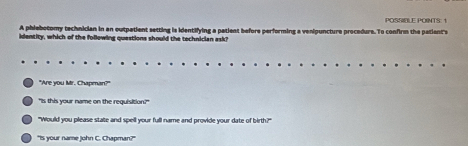 POSSIBLE POINTS: 1 
A phiebotomy technician in an outpatient setting is identifying a patient before performing a venipuncture procedure. To confirm the patient's 
identity, which of the following questions should the technician ask? 
"Are you Mr. Chapman?" 
"Is this your name on the requisition?" 
"Would you please state and spell your full name and provide your date of birth?" 
"Is your name John C. Chapman?"