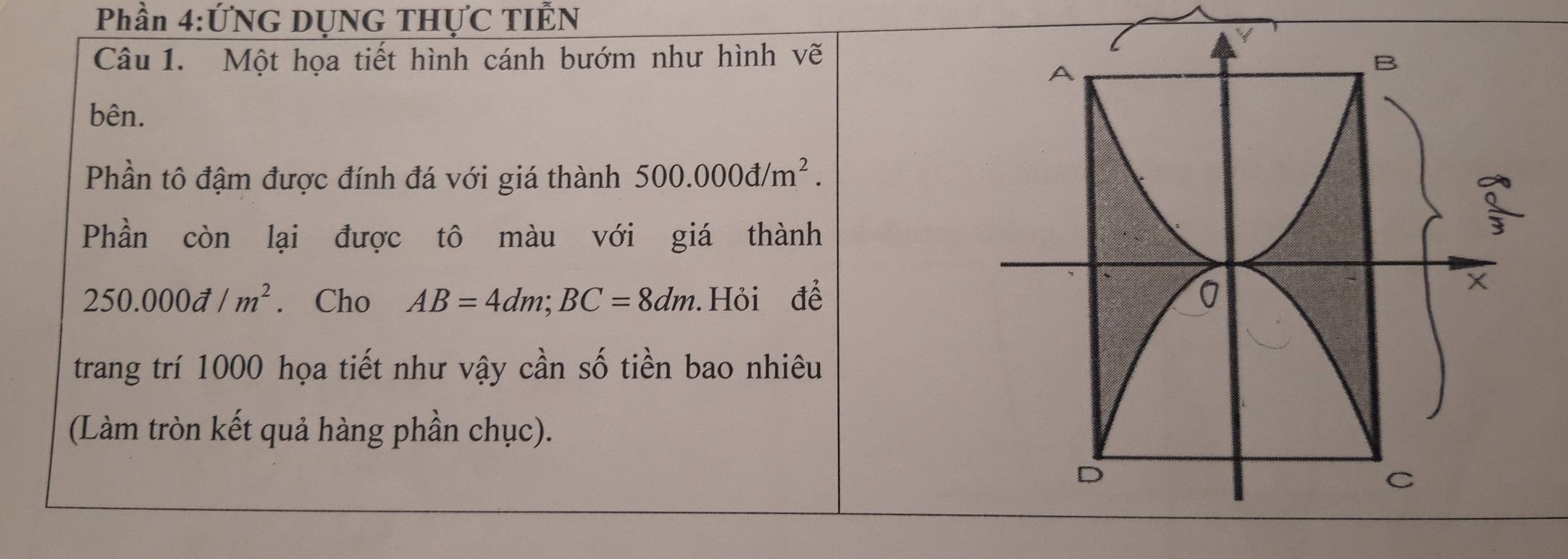 Phần 4:ỨNG DỤNG THỤC TIÊN 
Câu 1. Một họa tiết hình cánh bướm như hình vẽ 
bên. 
Phần tô đậm được đính đá với giá thành 500.000d/m^2. 
Phần còn lại được tô màu với giá thành
250.000d/m^2. Cho AB=4dm; BC=8dm Hỏi để 
trang trí 1000 họa tiết như vậy cần số tiền bao nhiêu 
(Làm tròn kết quả hàng phần chục).