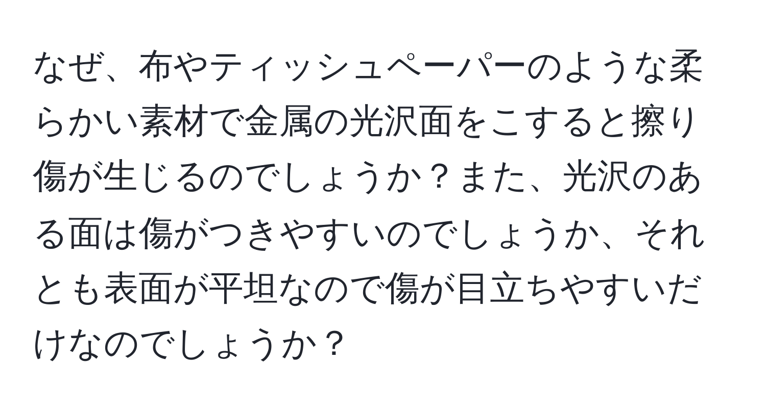 なぜ、布やティッシュペーパーのような柔らかい素材で金属の光沢面をこすると擦り傷が生じるのでしょうか？また、光沢のある面は傷がつきやすいのでしょうか、それとも表面が平坦なので傷が目立ちやすいだけなのでしょうか？