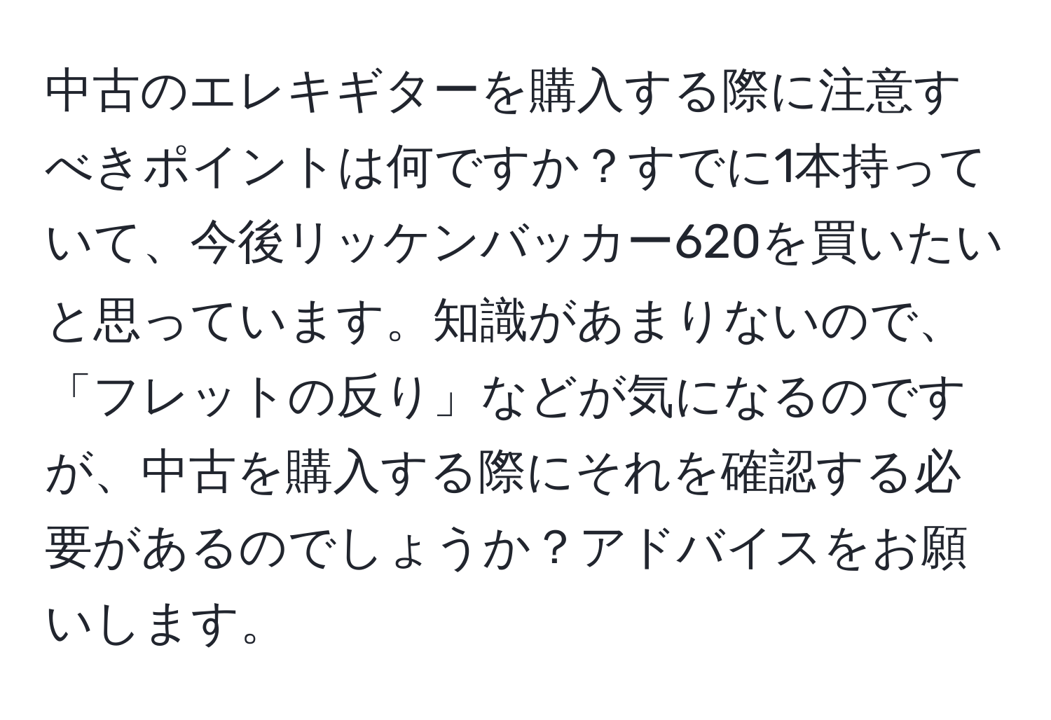 中古のエレキギターを購入する際に注意すべきポイントは何ですか？すでに1本持っていて、今後リッケンバッカー620を買いたいと思っています。知識があまりないので、「フレットの反り」などが気になるのですが、中古を購入する際にそれを確認する必要があるのでしょうか？アドバイスをお願いします。