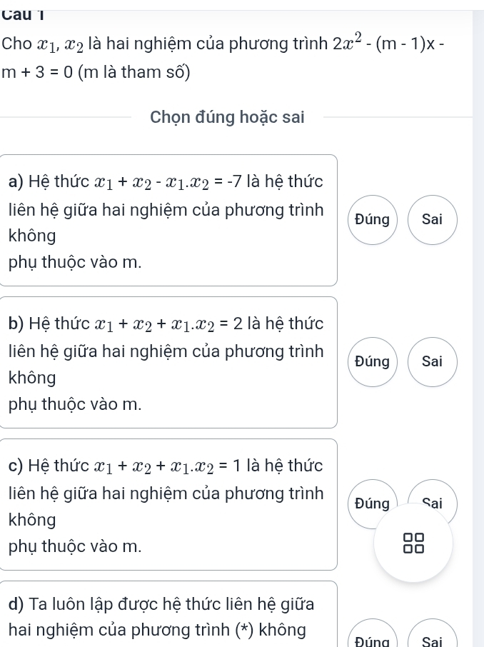 Cau l
Cho x_1, x_2 là hai nghiệm của phương trình 2x^2-(m-1)x-
m+3=0 (m là tham số)
Chọn đúng hoặc sai
a) Hệ thức x_1+x_2-x_1. x_2=-7 là hệ thức
liên hệ giữa hai nghiệm của phương trình Đúng Sai
không
phụ thuộc vào m.
b) Hệ thức x_1+x_2+x_1. x_2=2 là hệ thức
liên hệ giữa hai nghiệm của phương trình Đúng Sai
không
phụ thuộc vào m.
c) Hệ thức x_1+x_2+x_1.x_2=1 là hệ thức
liên hệ giữa hai nghiệm của phương trình Đúng Sai
không
phụ thuộc vào m.
d) Ta luôn lập được hệ thức liên hệ giữa
hai nghiệm của phương trình (*) không Đúna Sai