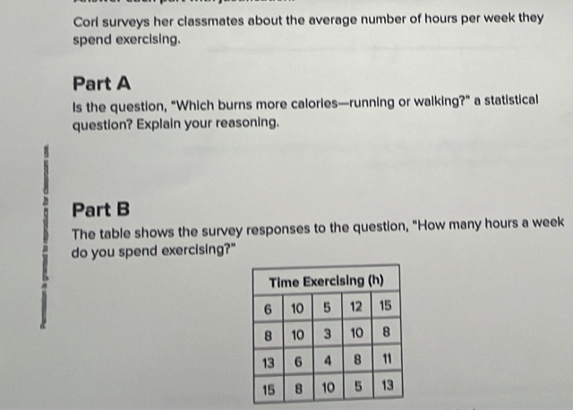 Corl surveys her classmates about the average number of hours per week they 
spend exercising. 
Part A 
Is the question, "Which burns more calories—running or walking?" a statistical 
question? Explain your reasoning. 
Part B 
The table shows the survey responses to the question, "How many hours a week 
do you spend exercising?"