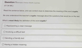 Question 1(Mulliple Choice Warth 2 points)
(01.04 MC)
Read the sentence below, and use context clues to determine the meaning of the word cryptic
No one understood the teacher's cryptic message about the questions that would be on the test.
What is most likely the definition of the word cryptic?
Representing a clear message
Involving a difficult test
Sending a friendly text
Having a hidden meaning