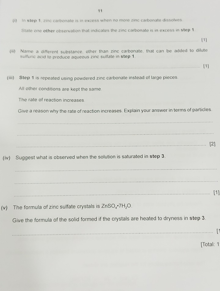 11 
(i) In step 1. zinc carbonate is in excess when no more zinc carbonate dissolves. 
State one other observation that indicates the zinc carbonate is in excess in step 1. 
_[1] 
(ii) Name a different substance, other than zinc carbonate, that can be added to dilute 
sulfuric acid to produce aqueous zinc sulfate in step 1. 
_[1] 
(iii) Step 1 is repeated using powdered zinc carbonate instead of large pieces. 
All other conditions are kept the same 
The rate of reaction increases. 
Give a reason why the rate of reaction increases. Explain your answer in terms of particles. 
_ 
_ 
_[2] 
(iv) Suggest what is observed when the solution is saturated in step 3. 
_ 
_ 
_[1] 
(v) The formula of zinc sulfate crystals is ZnSO_4· 7H_2O. 
Give the formula of the solid formed if the crystals are heated to dryness in step 3. 
_ 
[Total: 1