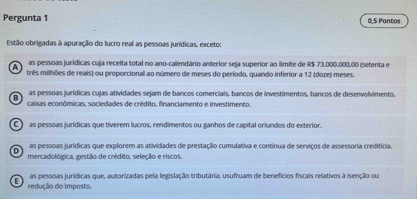 Pergunta 1 0,5 Pontos
Estão obrigadas à apuração do lucro real as pessoas jurídicas, exceto:
A as pessoas jurídicas cuja receita total no ano-calendário anterior seja superior ao limite de R$ 73.000.000,00 (setenta e
três milhões de reais) ou proporcional ao número de meses do período, quando inferior a 12 (doze) meses.
B as pessoas jurídicas cujas atividades sejam de bancos comerciais, bancos de investimentos, bancos de desenvolvimento,
caixas econômicas, sociedades de crédito, financiamento e investimento.
C ) as pessoas jurídicas que tiverem lucros, rendimentos ou ganhos de capital oriundos do exterior.
D as pessoas jurídicas que explorem as atividades de prestação cumulativa e contínua de serviços de assessoria creditícia,
mercadológica, gestão de crédito, seleção e riscos.
E as pessoas jurídicas que, autorizadas pela legislação tributária, usufruam de benefícios fiscais relativos à isenção ou
redução do imposto.