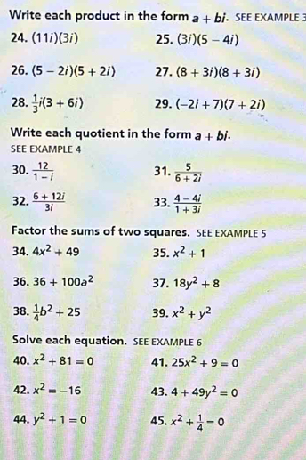 Write each product in the form a+bi SEE EXAMPLE 
24. (11i)(3i) 25. (3i)(5-4i)
26. (5-2i)(5+2i) 27. (8+3i)(8+3i)
28.  1/3 i(3+6i) 29. (-2i+7)(7+2i)
Write each quotient in the form a+bi. 
SEE EXAMPLE 4 
30.  12/1-i  31.  5/6+2i 
32.  (6+12i)/3i  33.  (4-4i)/1+3i 
Factor the sums of two squares. SEE EXAMPLE 5 
34. 4x^2+49 35. x^2+1
36. 36+100a^2 37. 18y^2+8
38.  1/4 b^2+25 39. x^2+y^2
Solve each equation. SEE EXAMPLE 6 
40. x^2+81=0 41. 25x^2+9=0
42. x^2=-16 43. 4+49y^2=0
44. y^2+1=0 45. x^2+ 1/4 =0