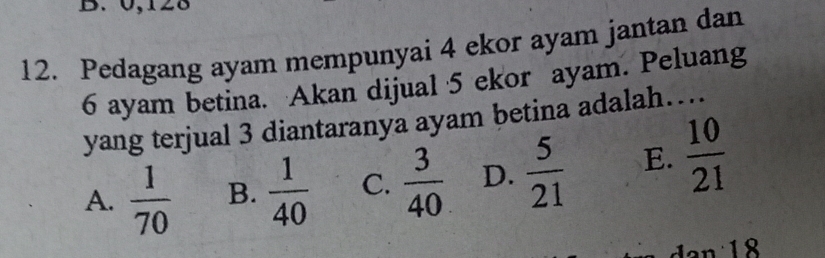 0, 128
12. Pedagang ayam mempunyai 4 ekor ayam jantan dan
6 ayam betina. Akan dijual 5 ekor ayam. Peluang
yang terjual 3 diantaranya ayam betina adalah…
A.  1/70  B.  1/40  C.  3/40  D.  5/21  E.  10/21 