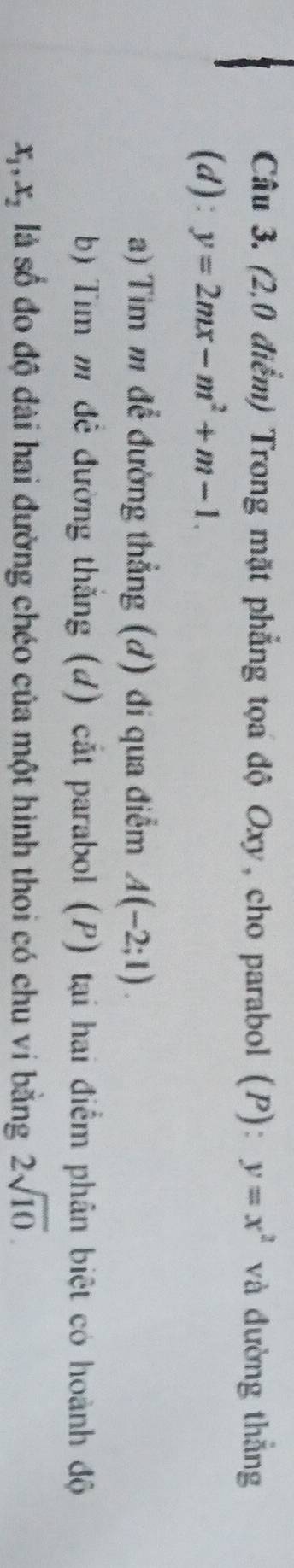 (2,0 điểm) Trong mặt phẳng tọa độ Oxy, cho parabol (P): y=x^2 và đường thẳng 
(d): y=2mx-m^2+m-1
a) Tim m để đường thẳng (d) đi qua điểm A(-2;1). 
b) Tim m để đường thắng (d) cắt parabol (P) tại hai điểm phân biệt có hoành độ
x_1, x_2 là số đo độ đài hai đường chéo của một hình thoi có chu vi bằng 2sqrt(10).