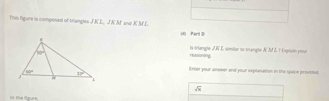 This figure is composed of triangles J KL, J.K M and K ML.
(d) Part D
ls triangle JKL similar to triangle KML ? Explain your
reasoning.
Enter your answer and your explanation in the space provided.
sqrt(x)
In the figure