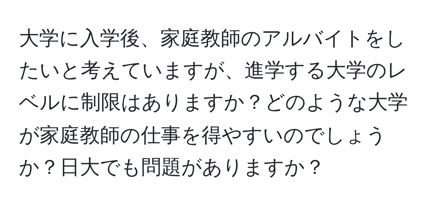 大学に入学後、家庭教師のアルバイトをしたいと考えていますが、進学する大学のレベルに制限はありますか？どのような大学が家庭教師の仕事を得やすいのでしょうか？日大でも問題がありますか？