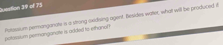 Potassium permanganate is a strong oxidising agent. Besides water, what will be produced if 
potassium permanganate is added to ethanol?