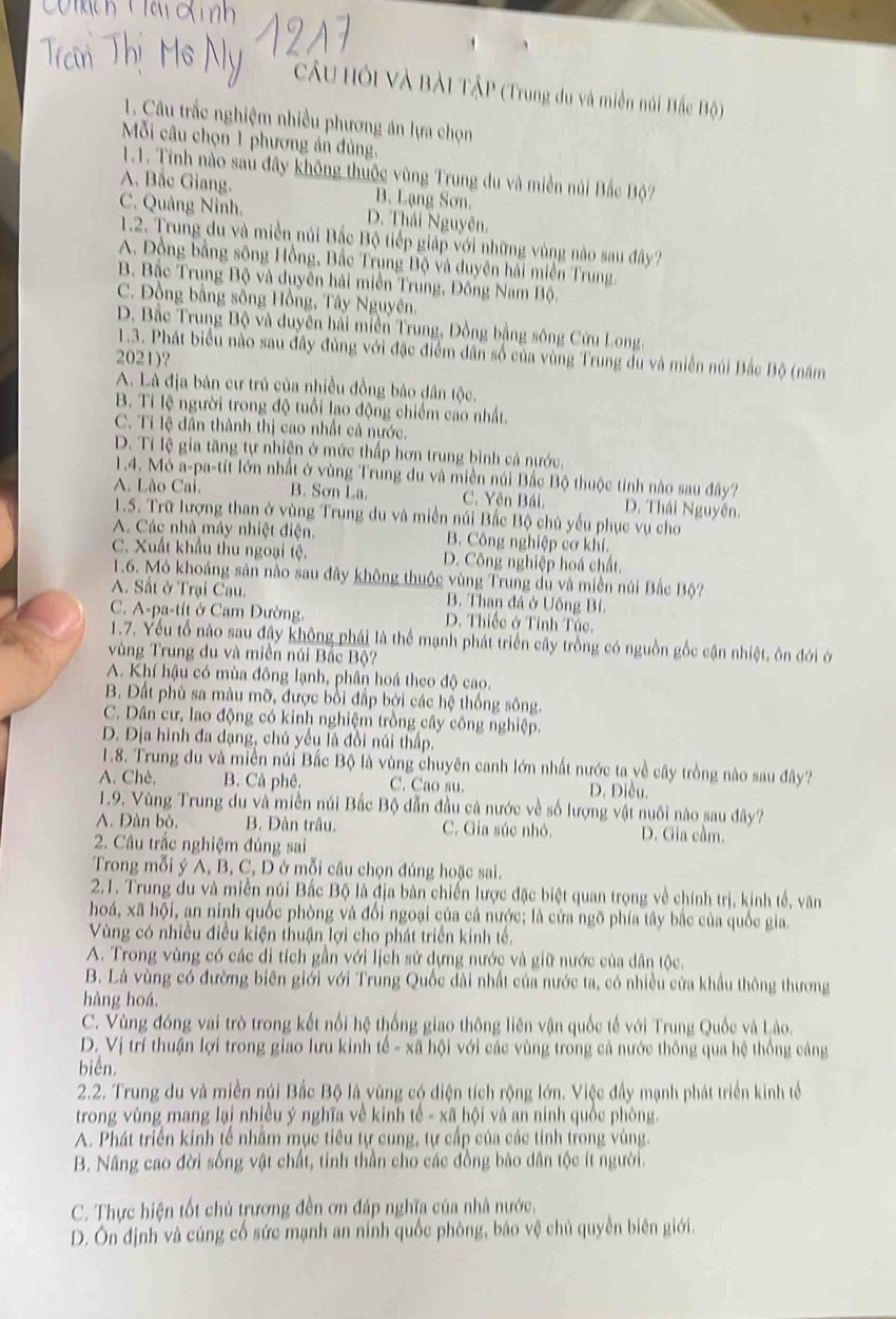 CầU Hội Và Bài TậP (Trung du và miền núi Bắc Độ)
1. Câu trắc nghiệm nhiều phương án lựa chọn
Mỗi câu chọn 1 phương án đủng,
1.1. Tinh nào sau đây không thuộc vùng Trung du và miền núi Bắc Bộ?
A. Bắc Giang. B. Lạng Sơn.
C. Quảng Ninh. D. Thái Nguyên.
1.2. Trung du và miền núi Bắc Bộ tiếp giáp với những vùng nào sau đây?
A. Đồng bằng sông Hồng, Bắc Trụng Bộ và duyên hải miền Trung.
B Bắc Trung Bộ và duyên hải miền Trung, Đồng Nam Bộ.
C. Đồng bằng sông Hồng, Tây Nguyên.
D. Bắc Trung Bộ và duyên hải miền Trung, Đồng bằng sông Cửu Long.
1.3. Phát biểu nào sau đây đùng với đặc điểm dân số của vùng Trung du và miền núi Bắc Bộ (năm
2021)?
A. Là địa bàn cư trủ của nhiều đồng bào dân tộc.
B. Tỉ lệ người trong độ tuổi lao động chiếm cao nhất.
C. Tỉ lệ dân thành thị cao nhất cả nước.
D. Tỉ lệ gia tăng tự nhiện ở mức thấp hơn trung bình cả nước.
1.4. Mỏ a-pa-tít lớn nhất ở vùng Trung du và miền núi Bắc Bộ thuộc tính nào sau đây?
A. Lào Cal. B. Sơn La. C. Yên Bái. D. Thái Nguyên.
1.5. Trữ lượng than ở vùng Trung du và miền núi Bắc Bộ chủ yếu phục vụ cho
A. Các nhà máy nhiệt điện B. Công nghiệp cơ khí.
C. Xuất khẩu thu ngoại tệ. D. Công nghiệp hoá chất.
1.6. Mỏ khoáng sản nào sau đây không thuộc vùng Trung dù và miền núi Bắc Bộ?
A. Sắt ở Trại Cau. B. Than đá ở Uông Bí
C. A-pa-tít ở Cam Đường. D. Thiếc ở Tỉnh Túc.
1.7. Yếu tổ nào sau đây không phải là thể mạnh phát triển cây trồng có nguồn gốc cận nhiệt, ôn đới ớ
vùng Trung đu và miền núi Bắc Bộ?
A. Khí hậu có mùa đông lạnh, phân hoá theo độ cao.
B. Đất phù sa màu mỡ, được bồi đấp bởi các hệ thống sông.
C. Dân cư, lao động có kinh nghiệm trồng cây công nghiệp.
D. Địa hình đa dạng, chủ yếu là đồi núi thấp.
1.8. Trung du và miền núi Bắc Bộ là vùng chuyên canh lớn nhất nước ta về cây trồng nào sau đây?
A. Chè, B. Cà phê. C. Cao su. D. Điều.
1.9. Vùng Trung du và miền núi Bắc Bộ dẫn đầu cả nước về số lượng vật nuôi nào sau đây?
A. Đàn bò, B. Đàn trâu. C. Gia súc nhỏ. D. Gia cầm.
2. Câu trắc nghiệm đúng sai
Trong mỗi ý A, B, C, D ở mỗi câu chọn đúng hoặc sai.
2.1. Trung du và miền núi Bắc Bộ là địa bản chiến lược đặc biệt quan trọng về chính trị, kinh tế, văn
hoá, xã hội, an ninh quốc phòng và đổi ngoại của cả nước; là cửa ngõ phía tây bắc của quốc gia.
Vùng có nhiều điều kiện thuận lợi cho phát triển kinh tế.
A. Trong vùng có các di tích gần với lịch sử dựng nước và giữ nước của dân tộc.
B. Là vùng có đường biên giới với Trung Quốc dài nhất của nước ta, có nhiều cửa khẩu thông thương
hàng hoá.
C. Vùng đóng vai trò trong kết nổi hệ thống giao thông liên vận quốc tế với Trung Quốc và Lào.
D. Vị trí thuận lợi trong giao lưu kinh tế - xã hội với các vùng trong cả nước thông qua hệ thống cảng
biển.
2.2. Trung du và miền núi Bắc Bộ là vùng có điện tích rộng lớn. Việc đầy mạnh phát triển kinh tế
trong vùng mang lại nhiều ý nghĩa về kinh tế - xã hội và an ninh quốc phòng.
A. Phát triển kinh tế nhằm mục tiêu tự cung, tự cấp của các tỉnh trong vùng.
B. Nâng cao đời sống vật chất, tinh thần cho các đồng bào dân tộc ít người.
C. Thực hiện tốt chủ trương đền ơn đáp nghĩa của nhà nước.
D. Ôn định và củng cố sức mạnh an nính quốc phòng, báo vệ chủ quyền biên giới.