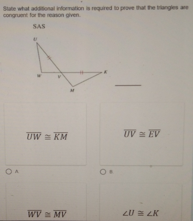 State what additional information is required to prove that the triangles are
congruent for the reason given.
SAS
overline UW≌ overline KM
overline UV≌ overline EV
A.
B.
overline WV≌ overline MV
∠ U≌ ∠ K