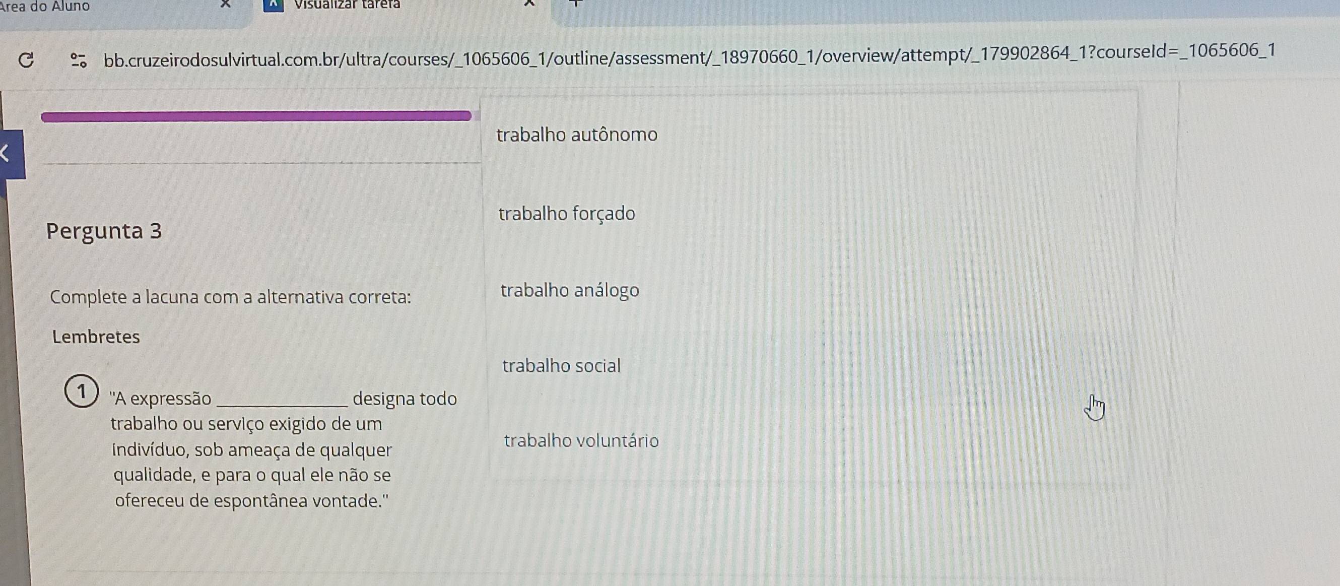 Área do Áluno
bb.cruzeirodosulvirtual.com.br/ultra/courses/_1065606_1/outline/assessment/_18970660_1/overview/attempt/_179902864_1?courseId=_1065606_1
trabalho autônomo
trabalho forçado
Pergunta 3
Complete a lacuna com a alternativa correta: trabalho análogo
Lembretes
trabalho social
1 ''A expressão_ designa todo
trabalho ou serviço exigido de um
indivíduo, sob ameaça de qualquer
trabalho voluntário
qualidade, e para o qual ele não se
ofereceu de espontânea vontade.''