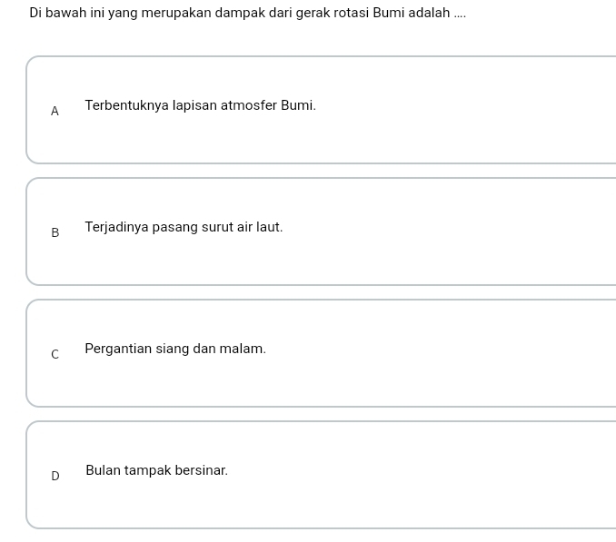 Di bawah ini yang merupakan dampak dari gerak rotasi Bumi adalah ....
A Terbentuknya lapisan atmosfer Bumi.
B Terjadinya pasang surut air laut.
C Pergantian siang dan malam.
D Bulan tampak bersinar.