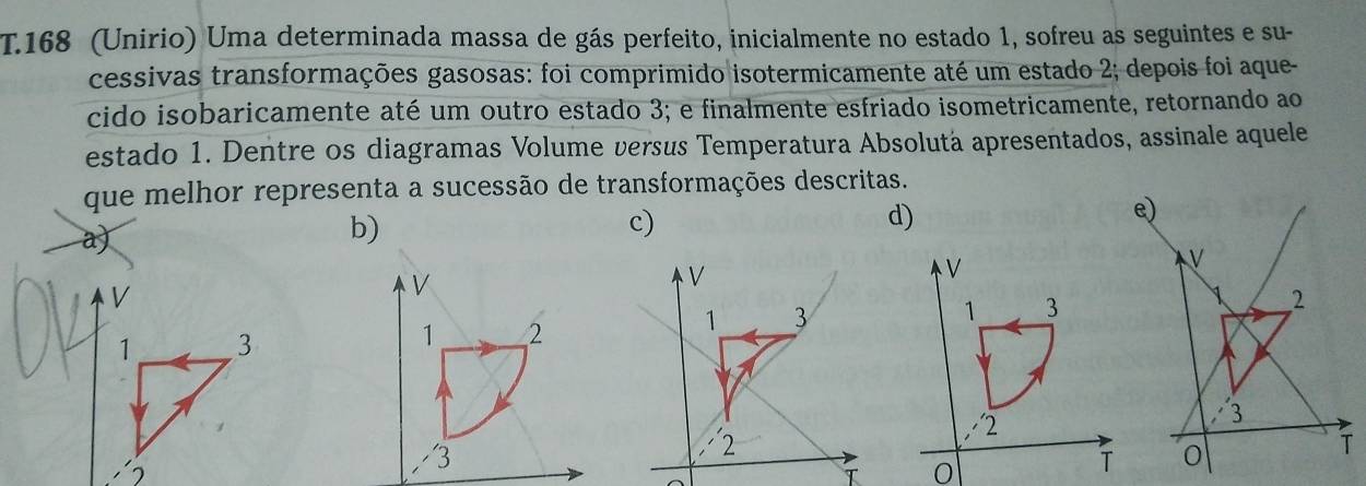 168 (Unirio) Uma determinada massa de gás perfeito, inicialmente no estado 1, sofreu as seguintes e su-
cessivas transformações gasosas: foi comprimido isotermicamente até um estado 2; depois foi aque-
cido isobaricamente até um outro estado 3; e finalmente esfriado isometricamente, retornando ao
estado 1. Dentre os diagramas Volume versus Temperatura Absolutá apresentados, assinale aquele
que melhor representa a sucessão de transformações descritas.
a)
c)
d)
V
1 3
/ 2
0