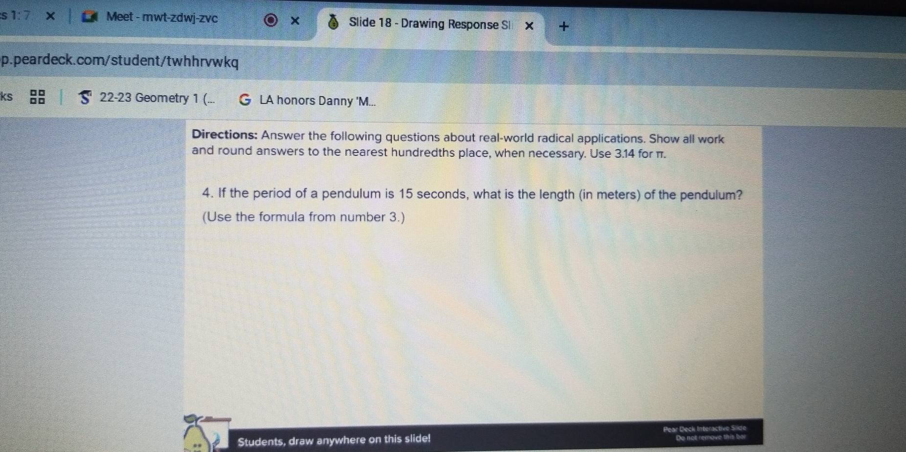 Meet - mwt-zdwj-zvc Slide 18 - Drawing Response S x + 
p.peardeck.com/student/twhhrvwkq 
22-23 Geometry 1 (. 
kς G LA honors Danny 'M... 
Directions: Answer the following questions about real-world radical applications. Show all work 
and round answers to the nearest hundredths place, when necessary. Use 3.14 for π. 
4. If the period of a pendulum is 15 seconds, what is the length (in meters) of the pendulum? 
(Use the formula from number 3.) 
Students, draw anywhere on this slide! Pear Deck Interactive Slide 
Do not remove this ber