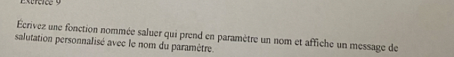 Écrivez une fonction nommée saluer qui prend en paramètre un nom et affiche un message de 
salutation personnalisé avec le nom du paramètre.