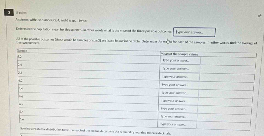 3 18 points 
A spinner, with the numbers 2, 4, and 6 is spun twice. 
Determine the population mean for this spinner... in other words what is the mean of the three possible outcomes. Itype your answer.... 
All of the possible outcomes (these would be samples of size 2) are listed below in the table. Determine the mens for each of the samples. In other words, find the average of 
the two numbers. 
determine the probability rounded to three decimals.