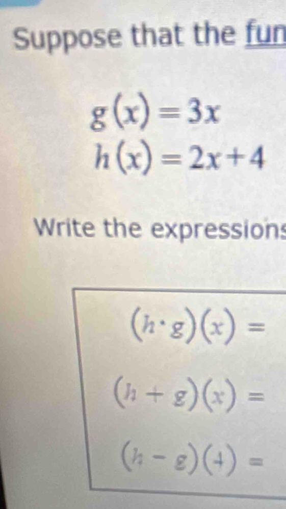 Suppose that the fun
g(x)=3x
h(x)=2x+4
Write the expressions
(h· g)(x)=
(h+g)(x)=
(h-g)(4)=